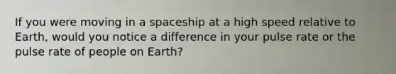 If you were moving in a spaceship at a high speed relative to Earth, would you notice a difference in your pulse rate or the pulse rate of people on Earth?