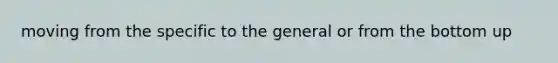 moving from the specific to the general or from the bottom up
