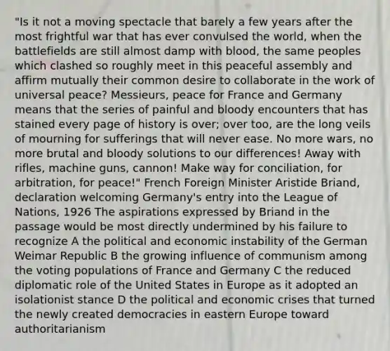 "Is it not a moving spectacle that barely a few years after the most frightful war that has ever convulsed the world, when the battlefields are still almost damp with blood, the same peoples which clashed so roughly meet in this peaceful assembly and affirm mutually their common desire to collaborate in the work of universal peace? Messieurs, peace for France and Germany means that the series of painful and bloody encounters that has stained every page of history is over; over too, are the long veils of mourning for sufferings that will never ease. No more wars, no more brutal and bloody solutions to our differences! Away with rifles, machine guns, cannon! Make way for conciliation, for arbitration, for peace!" French Foreign Minister Aristide Briand, declaration welcoming Germany's entry into the League of Nations, 1926 The aspirations expressed by Briand in the passage would be most directly undermined by his failure to recognize A the political and economic instability of the German Weimar Republic B the growing influence of communism among the voting populations of France and Germany C the reduced diplomatic role of the United States in Europe as it adopted an isolationist stance D the political and economic crises that turned the newly created democracies in eastern Europe toward authoritarianism