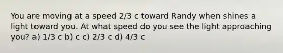 You are moving at a speed 2/3 c toward Randy when shines a light toward you. At what speed do you see the light approaching you? a) 1/3 c b) c c) 2/3 c d) 4/3 c