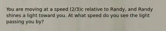 You are moving at a speed (2/3)c relative to Randy, and Randy shines a light toward you. At what speed do you see the light passing you by?