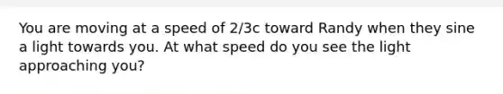 You are moving at a speed of 2/3c toward Randy when they sine a light towards you. At what speed do you see the light approaching you?