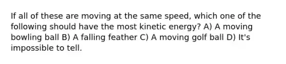 If all of these are moving at the same speed, which one of the following should have the most kinetic energy? A) A moving bowling ball B) A falling feather C) A moving golf ball D) It's impossible to tell.