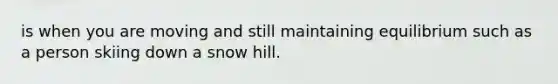 is when you are moving and still maintaining equilibrium such as a person skiing down a snow hill.