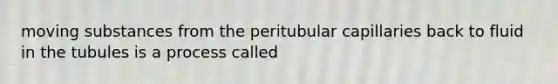 moving substances from the peritubular capillaries back to fluid in the tubules is a process called