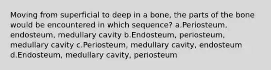 Moving from superficial to deep in a bone, the parts of the bone would be encountered in which sequence? a.Periosteum, endosteum, medullary cavity b.Endosteum, periosteum, medullary cavity c.Periosteum, medullary cavity, endosteum d.Endosteum, medullary cavity, periosteum