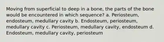 Moving from superficial to deep in a bone, the parts of the bone would be encountered in which sequence? a. Periosteum, endosteum, medullary cavity b. Endosteum, periosteum, medullary cavity c. Periosteum, medullary cavity, endosteum d. Endosteum, medullary cavity, periosteum