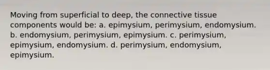 Moving from superficial to deep, the connective tissue components would be: a. epimysium, perimysium, endomysium. b. endomysium, perimysium, epimysium. c. perimysium, epimysium, endomysium. d. perimysium, endomysium, epimysium.