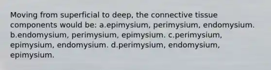 Moving from superficial to deep, the connective tissue components would be: a.epimysium, perimysium, endomysium. b.endomysium, perimysium, epimysium. c.perimysium, epimysium, endomysium. d.perimysium, endomysium, epimysium.