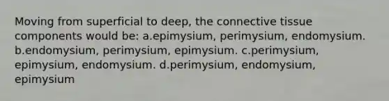 Moving from superficial to deep, the connective tissue components would be: a.epimysium, perimysium, endomysium. b.endomysium, perimysium, epimysium. c.perimysium, epimysium, endomysium. d.perimysium, endomysium, epimysium