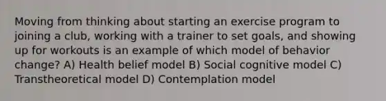 Moving from thinking about starting an exercise program to joining a club, working with a trainer to set goals, and showing up for workouts is an example of which model of behavior change? A) Health belief model B) Social cognitive model C) Transtheoretical model D) Contemplation model