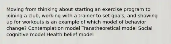 Moving from thinking about starting an exercise program to joining a club, working with a trainer to set goals, and showing up for workouts is an example of which model of behavior change? Contemplation model Transtheoretical model Social cognitive model Health belief model