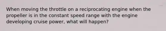 When moving the throttle on a reciprocating engine when the propeller is in the constant speed range with the engine developing cruise power, what will happen?