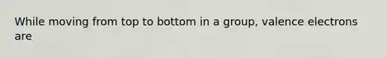 While moving from top to bottom in a group, valence electrons are