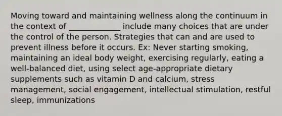 Moving toward and maintaining wellness along the continuum in the context of _____________ include many choices that are under the control of the person. Strategies that can and are used to prevent illness before it occurs. Ex: Never starting smoking, maintaining an ideal body weight, exercising regularly, eating a well-balanced diet, using select age-appropriate dietary supplements such as vitamin D and calcium, stress management, social engagement, intellectual stimulation, restful sleep, immunizations