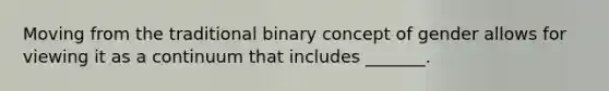 Moving from the traditional binary concept of gender allows for viewing it as a continuum that includes _______.