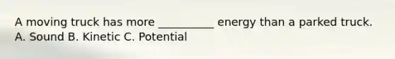 A moving truck has more __________ energy than a parked truck. A. Sound B. Kinetic C. Potential