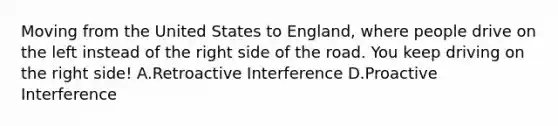 Moving from the United States to England, where people drive on the left instead of the right side of the road. You keep driving on the right side! A.Retroactive Interference D.Proactive Interference