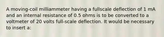 A moving-coil milliammeter having a fullscale deflection of 1 mA and an internal resistance of 0.5 ohms is to be converted to a voltmeter of 20 volts full-scale deflection. It would be necessary to insert a: