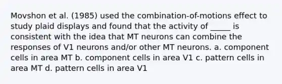 Movshon et al. (1985) used the combination-of-motions effect to study plaid displays and found that the activity of _____ is consistent with the idea that MT neurons can combine the responses of V1 neurons and/or other MT neurons. a. component cells in area MT b. component cells in area V1 c. pattern cells in area MT d. pattern cells in area V1