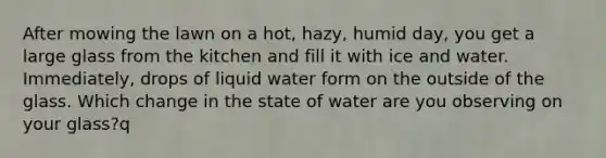 After mowing the lawn on a hot, hazy, humid day, you get a large glass from the kitchen and fill it with ice and water. Immediately, drops of liquid water form on the outside of the glass. Which change in the state of water are you observing on your glass?q