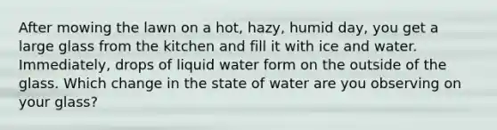 After mowing the lawn on a hot, hazy, humid day, you get a large glass from the kitchen and fill it with ice and water. Immediately, drops of liquid water form on the outside of the glass. Which change in the state of water are you observing on your glass?