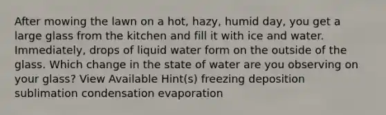 After mowing the lawn on a hot, hazy, humid day, you get a large glass from the kitchen and fill it with ice and water. Immediately, drops of liquid water form on the outside of the glass. Which change in the state of water are you observing on your glass? View Available Hint(s) freezing deposition sublimation condensation evaporation