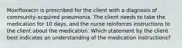 Moxifloxacin is prescribed for the client with a diagnosis of community-acquired pneumonia. The client needs to take the medication for 10 days, and the nurse reinforces instructions to the client about the medication. Which statement by the client best indicates an understanding of the medication instructions?