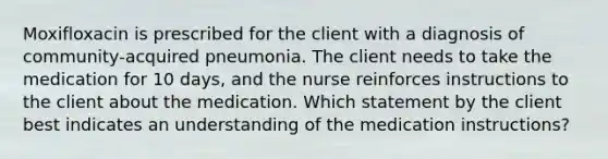 Moxifloxacin is prescribed for the client with a diagnosis of community-acquired pneumonia. The client needs to take the medication for 10 days, and the nurse reinforces instructions to the client about the medication. Which statement by the client best indicates an understanding of the medication instructions?