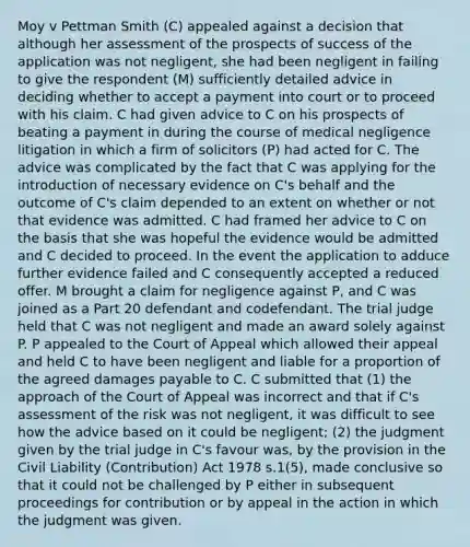 Moy v Pettman Smith (C) appealed against a decision that although her assessment of the prospects of success of the application was not negligent, she had been negligent in failing to give the respondent (M) sufficiently detailed advice in deciding whether to accept a payment into court or to proceed with his claim. C had given advice to C on his prospects of beating a payment in during the course of medical negligence litigation in which a firm of solicitors (P) had acted for C. The advice was complicated by the fact that C was applying for the introduction of necessary evidence on C's behalf and the outcome of C's claim depended to an extent on whether or not that evidence was admitted. C had framed her advice to C on the basis that she was hopeful the evidence would be admitted and C decided to proceed. In the event the application to adduce further evidence failed and C consequently accepted a reduced offer. M brought a claim for negligence against P, and C was joined as a Part 20 defendant and codefendant. The trial judge held that C was not negligent and made an award solely against P. P appealed to the Court of Appeal which allowed their appeal and held C to have been negligent and liable for a proportion of the agreed damages payable to C. C submitted that (1) the approach of the Court of Appeal was incorrect and that if C's assessment of the risk was not negligent, it was difficult to see how the advice based on it could be negligent; (2) the judgment given by the trial judge in C's favour was, by the provision in the Civil Liability (Contribution) Act 1978 s.1(5), made conclusive so that it could not be challenged by P either in subsequent proceedings for contribution or by appeal in the action in which the judgment was given.