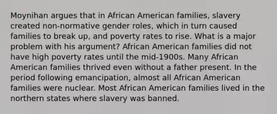 Moynihan argues that in African American families, slavery created non-normative gender roles, which in turn caused families to break up, and poverty rates to rise. What is a major problem with his argument? African American families did not have high poverty rates until the mid-1900s. Many African American families thrived even without a father present. In the period following emancipation, almost all African American families were nuclear. Most African American families lived in the northern states where slavery was banned.