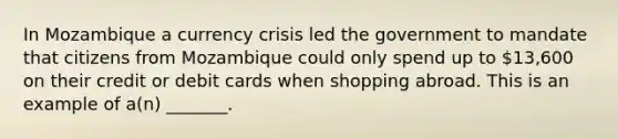 In Mozambique a currency crisis led the government to mandate that citizens from Mozambique could only spend up to 13,600 on their credit or debit cards when shopping abroad. This is an example of a(n) _______.