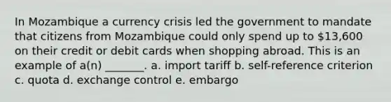 In Mozambique a currency crisis led the government to mandate that citizens from Mozambique could only spend up to 13,600 on their credit or debit cards when shopping abroad. This is an example of a(n) _______. a. import tariff b. self-reference criterion c. quota d. exchange control e. embargo