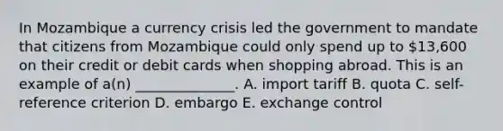 In Mozambique a currency crisis led the government to mandate that citizens from Mozambique could only spend up to 13,600 on their credit or debit cards when shopping abroad. This is an example of a(n) ______________. A. import tariff B. quota C. self-reference criterion D. embargo E. exchange control