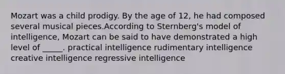 Mozart was a child prodigy. By the age of 12, he had composed several musical pieces.According to Sternberg's model of intelligence, Mozart can be said to have demonstrated a high level of _____.​ ​practical intelligence ​rudimentary intelligence ​creative intelligence ​regressive intelligence