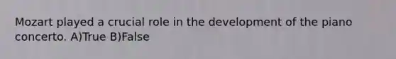 Mozart played a crucial role in the development of the piano concerto. A)True B)False