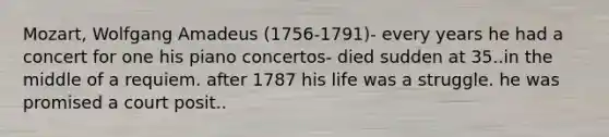 Mozart, Wolfgang Amadeus (1756-1791)- every years he had a concert for one his piano concertos- died sudden at 35..in the middle of a requiem. after 1787 his life was a struggle. he was promised a court posit..