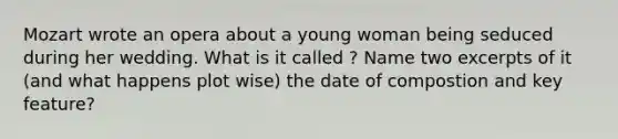 Mozart wrote an opera about a young woman being seduced during her wedding. What is it called ? Name two excerpts of it (and what happens plot wise) the date of compostion and key feature?