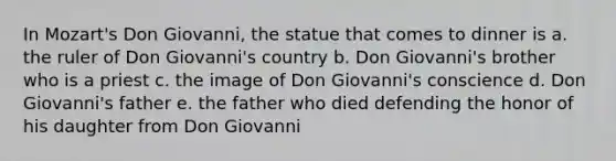 In Mozart's Don Giovanni, the statue that comes to dinner is a. the ruler of Don Giovanni's country b. Don Giovanni's brother who is a priest c. the image of Don Giovanni's conscience d. Don Giovanni's father e. the father who died defending the honor of his daughter from Don Giovanni