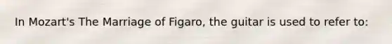 In Mozart's The Marriage of Figaro, the guitar is used to refer to: