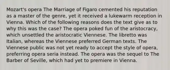 Mozart's opera The Marriage of Figaro cemented his reputation as a master of the genre, yet it received a lukewarm reception in Vienna. Which of the following reasons does the text give as to why this was the case? The opera poked fun of the aristocracy, which unsettled the aristocratic Viennese. The libretto was Italian, whereas the Viennese preferred German texts. The Viennese public was not yet ready to accept the style of opera, preferring opera seria instead. The opera was the sequel to The Barber of Seville, which had yet to premiere in Vienna.