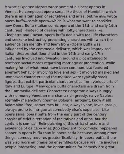 Mozart's Operas: Mozart wrote some of his best operas in Vienna. He composed opera seria, like those of Handel in which there is an alternation of recitatives and arias, but he also wrote opera buffa--comic opera--which is what we want to consider now Opera Buffa (Italian comic opera of the 18th and early 19th centuries): -Instead of dealing with lofty characters (like Cleopatra and Caesar, opera buffa deals with real life characters and seeks to instruct by presenting characters with which the audience can identify and learn from -Opera Buffa was influenced by the commedia dell'arte, which was improvised Italian theatre that flourished in the 16th and early 17th centuries Involved improvisation around a plot intended to reinforce social mores regarding marriage or procreation, while making fun of what must have been common, but featured aberrant behavior involving love and sex -It involved masked and unmasked characters and the masked were typically stock figures that exhibit particular characteristics from various arts of Italy and Europe -Many opera buffa characters are drawn from the Commedia dell'arte Characters: Bergamo: always hungry with no money Venetian merchant: rich greedy, naive Naples: eternally melancholy dreamer Bologna: arrogant, know it all! Bolombine: free, sometimes brilliant, always vane, loves gossip, always prone to intrigue at somebody else's expenses -Like opera seria, opera buffa from the early part of the century consist of strict alternation of recitatives and arias, but the content is comical -Relinquishing of this strict structure and avoidance of da capo arias (too stagnant for comedy) happened sooner in opera buffa than in opera seria because, among other things, comedy requires greater flexibility -In opera buffa, there was also more emphasis on ensembles because real life involves people interacting, and the opportunities for comedy are great