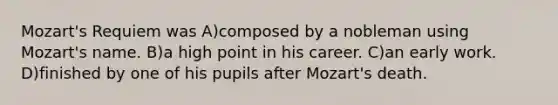 Mozart's Requiem was A)composed by a nobleman using Mozart's name. B)a high point in his career. C)an early work. D)finished by one of his pupils after Mozart's death.