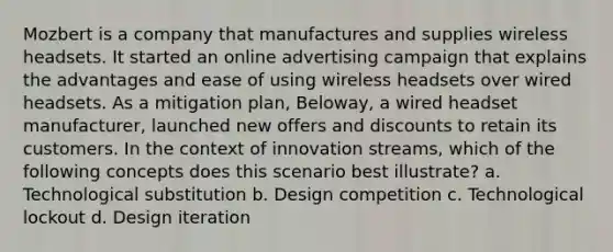 Mozbert is a company that manufactures and supplies wireless headsets. It started an online advertising campaign that explains the advantages and ease of using wireless headsets over wired headsets. As a mitigation plan, Beloway, a wired headset manufacturer, launched new offers and discounts to retain its customers. In the context of innovation streams, which of the following concepts does this scenario best illustrate? a. Technological substitution b. Design competition c. Technological lockout d. Design iteration