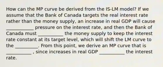 How can the MP curve be derived from the ​IS-LM​ model? If we assume that the Bank of Canada targets the real interest rate rather than the money​ supply, an increase in real GDP will cause ____________ pressure on the interest​ rate, and then the Bank of Canada must ___________ the money supply to keep the interest rate constant at its target​ level, which will shift the LM curve to the __________. From this point, we derive an MP curve that is ___________ ​, since increases in real GDP ___________ the interest rate.