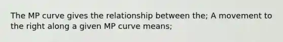 The MP curve gives the relationship between the; A movement to the right along a given MP curve means;