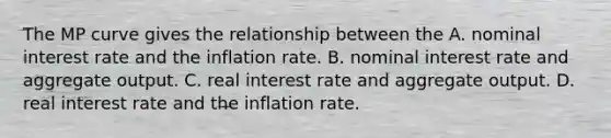 The MP curve gives the relationship between the A. nominal interest rate and the inflation rate. B. nominal interest rate and aggregate output. C. real interest rate and aggregate output. D. real interest rate and the inflation rate.