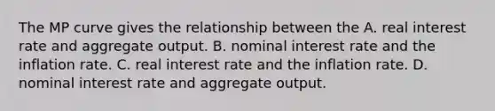 The MP curve gives the relationship between the A. real interest rate and aggregate output. B. nominal interest rate and the inflation rate. C. real interest rate and the inflation rate. D. nominal interest rate and aggregate output.