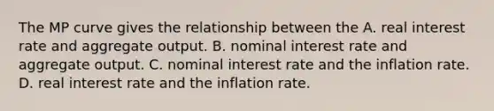 The MP curve gives the relationship between the A. real interest rate and aggregate output. B. nominal interest rate and aggregate output. C. nominal interest rate and the inflation rate. D. real interest rate and the inflation rate.