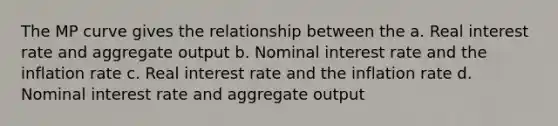 The MP curve gives the relationship between the a. Real interest rate and aggregate output b. Nominal interest rate and the inflation rate c. Real interest rate and the inflation rate d. Nominal interest rate and aggregate output